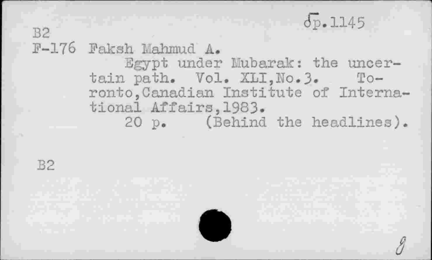 ﻿B2	<JB,1145
P-176 Baksh Mahmud A.
Egypt under Mubarak: the uncertain path. Vol. XLI,No.3* Toronto, Canadian Institute of International Affairs,1983»
20 p. (Behind the headlines).
B2